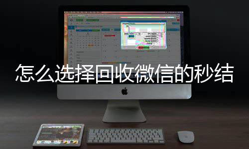 怎么选择回收微信的24小时收微信靠谱回收秒结平台（高价回收微信秒结平台）