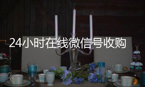 24小时在线微信号vx回收秒结收购（24小时收购微信号说坑网）